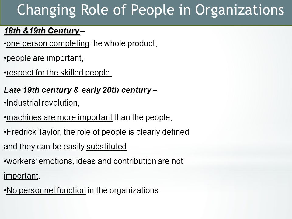 Changing Role of People in Organizations 18th &19th Century 18th &19th Century – one person completing the whole product, people are important, respect for the skilled people, Late 19th century & early 20th century – Industrial revolution, machines are more important than the people, Fredrick Taylor, the role of people is clearly defined and they can be easily substituted workers’ emotions, ideas and contribution are not important.
