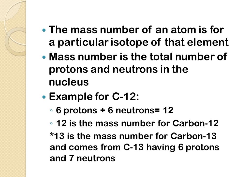 The mass number of an atom is for a particular isotope of that element Mass number is the total number of protons and neutrons in the nucleus Example for C-12: ◦ 6 protons + 6 neutrons= 12 ◦ 12 is the mass number for Carbon-12 *13 is the mass number for Carbon-13 and comes from C-13 having 6 protons and 7 neutrons