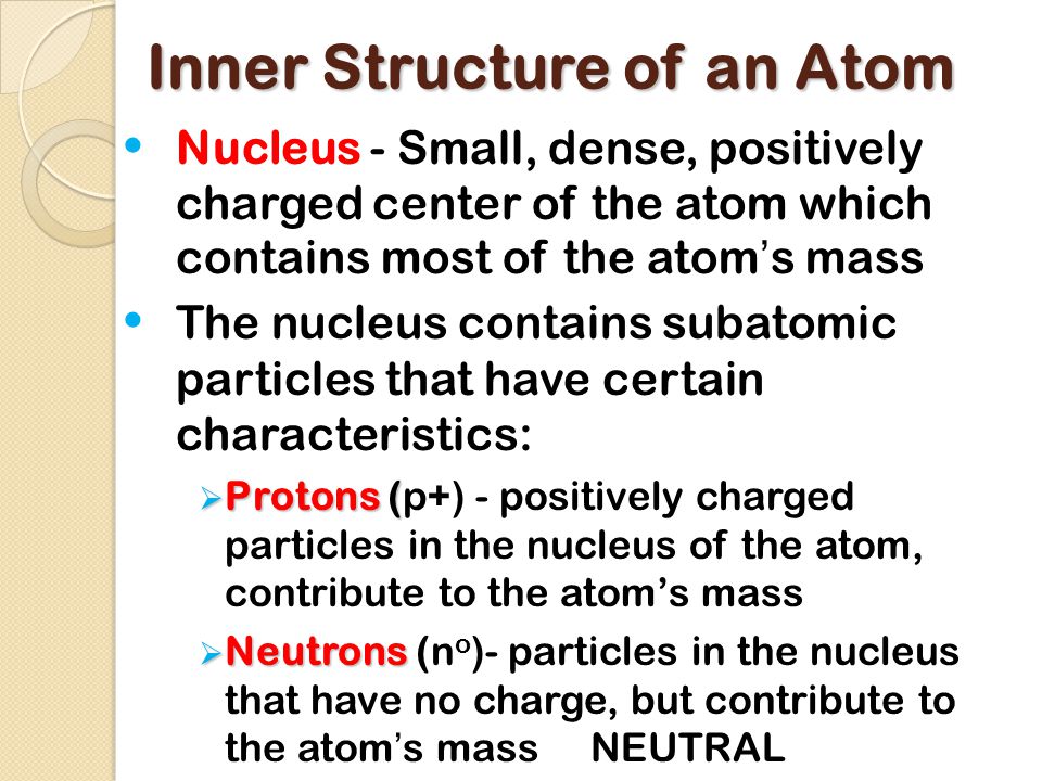 Inner Structure of an Atom Nucleus - Small, dense, positively charged center of the atom which contains most of the atom’s mass The nucleus contains subatomic particles that have certain characteristics:  Protons (  Protons (p+) - positively charged particles in the nucleus of the atom, contribute to the atom’s mass  Neutrons  Neutrons (n o )- particles in the nucleus that have no charge, but contribute to the atom’s mass NEUTRAL