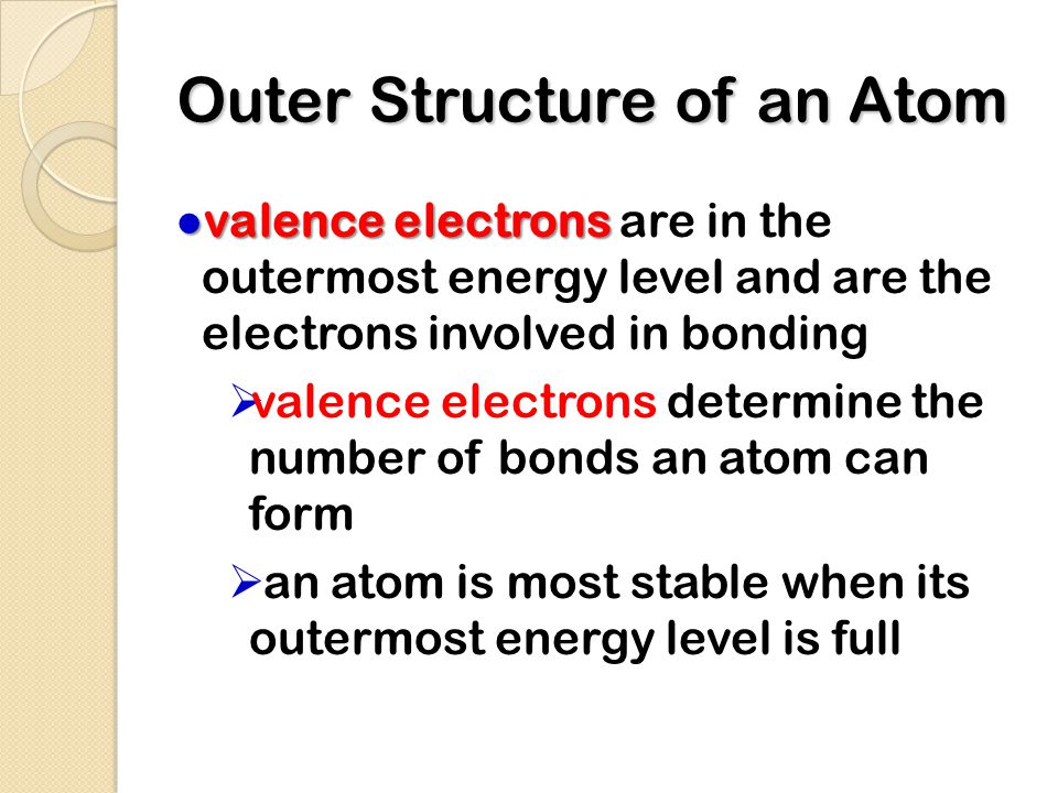 Outer Structure of an Atom ● valence electrons ● valence electrons are in the outermost energy level and are the electrons involved in bonding  valence electrons determine the number of bonds an atom can form  an atom is most stable when its outermost energy level is full