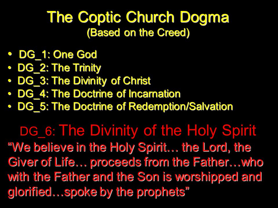The Coptic Church Dogma (Based on the Creed) DG_1: One God DG_1: One God DG_2: The Trinity DG_2: The Trinity DG_3: The Divinity of Christ DG_3: The Divinity of Christ DG_4: The Doctrine of Incarnation DG_4: The Doctrine of Incarnation DG_5: The Doctrine of Redemption/Salvation DG_5: The Doctrine of Redemption/Salvation DG_6: The Divinity of the Holy Spirit We believe in the Holy Spirit… the Lord, the Giver of Life… proceeds from the Father…who with the Father and the Son is worshipped and glorified…spoke by the prophets