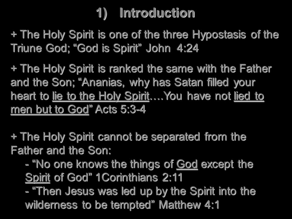 1)Introduction + The Holy Spirit is one of the three Hypostasis of the Triune God; God is Spirit John 4:24 + The Holy Spirit is ranked the same with the Father and the Son; Ananias, why has Satan filled your heart to lie to the Holy Spirit….You have not lied to men but to God Acts 5:3-4 + The Holy Spirit cannot be separated from the Father and the Son: - No one knows the things of God except the Spirit of God 1Corinthians 2:11 - Then Jesus was led up by the Spirit into the wilderness to be tempted Matthew 4:1