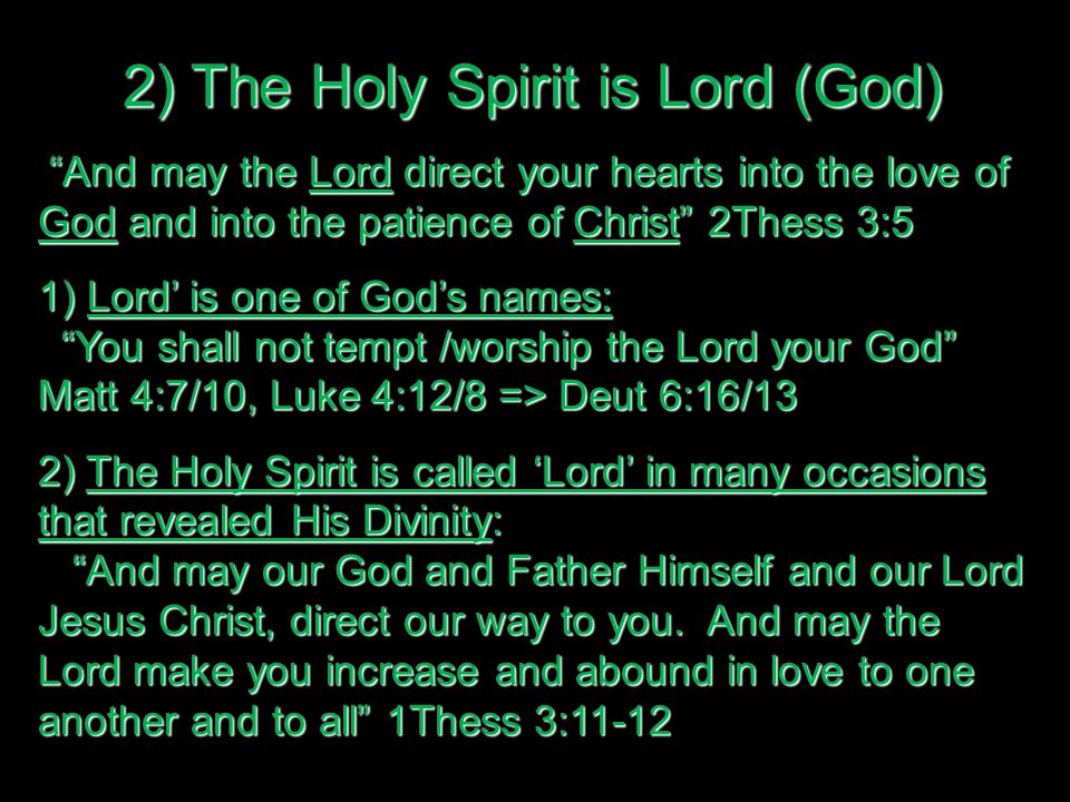 2) The Holy Spirit is Lord (God) And may the Lord direct your hearts into the love of God and into the patience of Christ 2Thess 3:5 And may the Lord direct your hearts into the love of God and into the patience of Christ 2Thess 3:5 1) Lord’ is one of God’s names: You shall not tempt /worship the Lord your God Matt 4:7/10, Luke 4:12/8 => Deut 6:16/13 You shall not tempt /worship the Lord your God Matt 4:7/10, Luke 4:12/8 => Deut 6:16/13 2) The Holy Spirit is called ‘Lord’ in many occasions that revealed His Divinity: And may our God and Father Himself and our Lord Jesus Christ, direct our way to you.