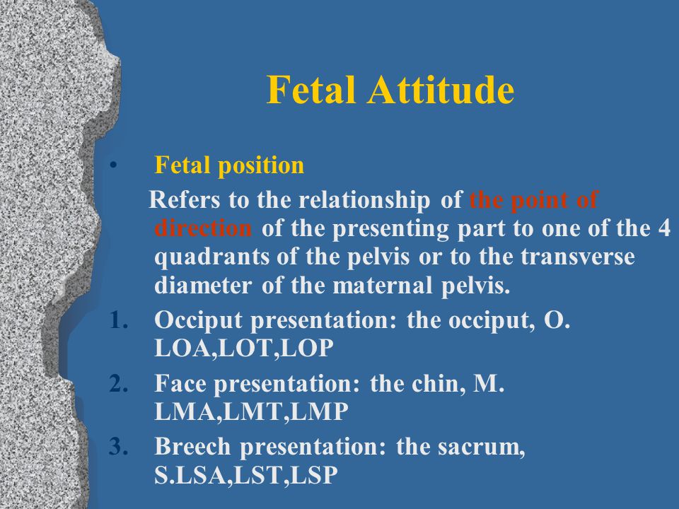 Fetal Attitude Fetal position Refers to the relationship of the point of direction of the presenting part to one of the 4 quadrants of the pelvis or to the transverse diameter of the maternal pelvis.