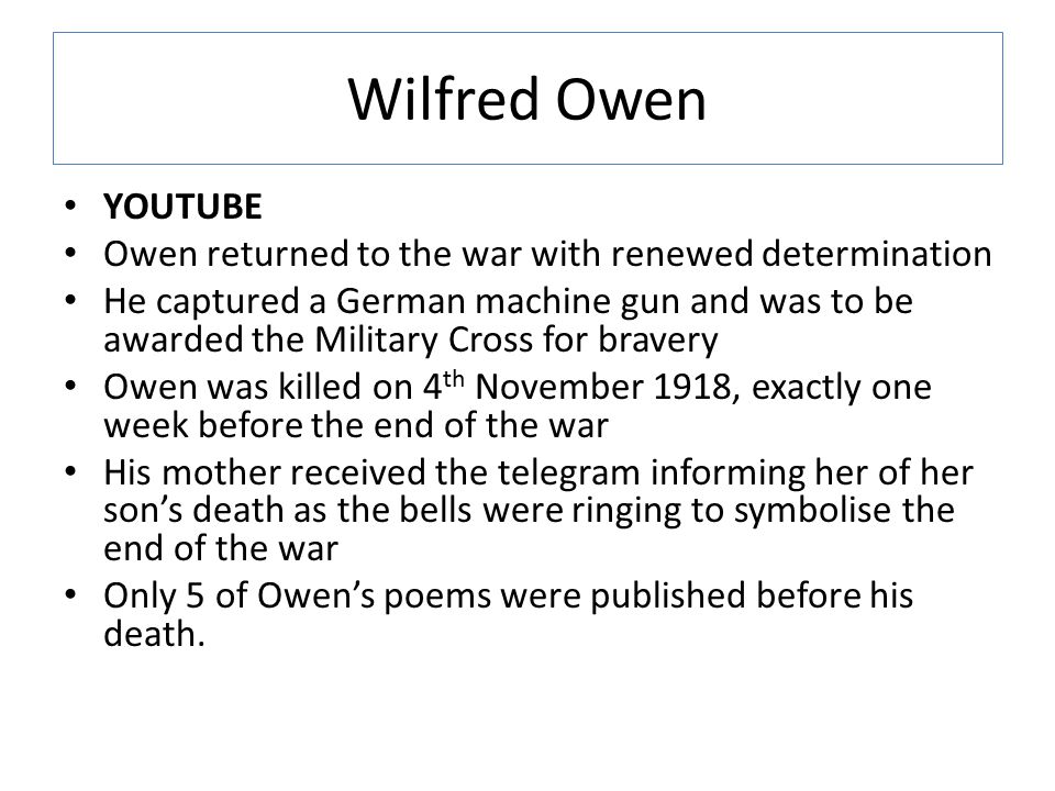 Wilfred Owen YOUTUBE Owen returned to the war with renewed determination He captured a German machine gun and was to be awarded the Military Cross for bravery Owen was killed on 4 th November 1918, exactly one week before the end of the war His mother received the telegram informing her of her son’s death as the bells were ringing to symbolise the end of the war Only 5 of Owen’s poems were published before his death.