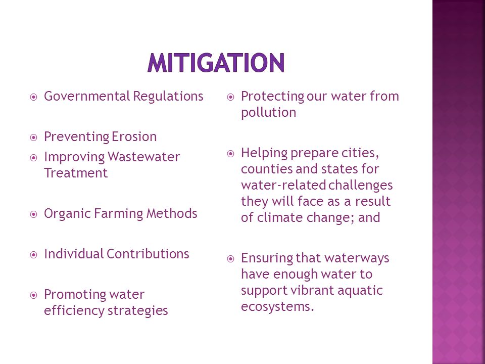  Governmental Regulations  Preventing Erosion  Improving Wastewater Treatment  Organic Farming Methods  Individual Contributions  Promoting water efficiency strategies  Protecting our water from pollution  Helping prepare cities, counties and states for water-related challenges they will face as a result of climate change; and  Ensuring that waterways have enough water to support vibrant aquatic ecosystems.