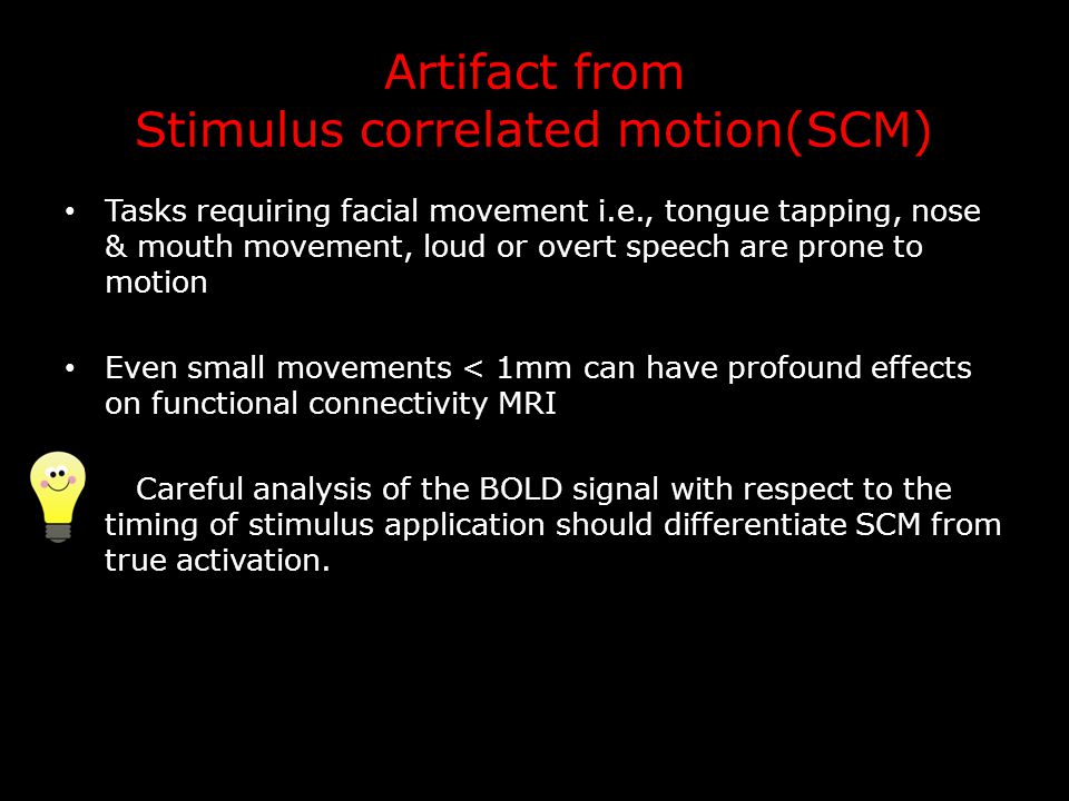 Artifact from Stimulus correlated motion(SCM) Tasks requiring facial movement i.e., tongue tapping, nose & mouth movement, loud or overt speech are prone to motion Even small movements < 1mm can have profound effects on functional connectivity MRI Careful analysis of the BOLD signal with respect to the timing of stimulus application should differentiate SCM from true activation.