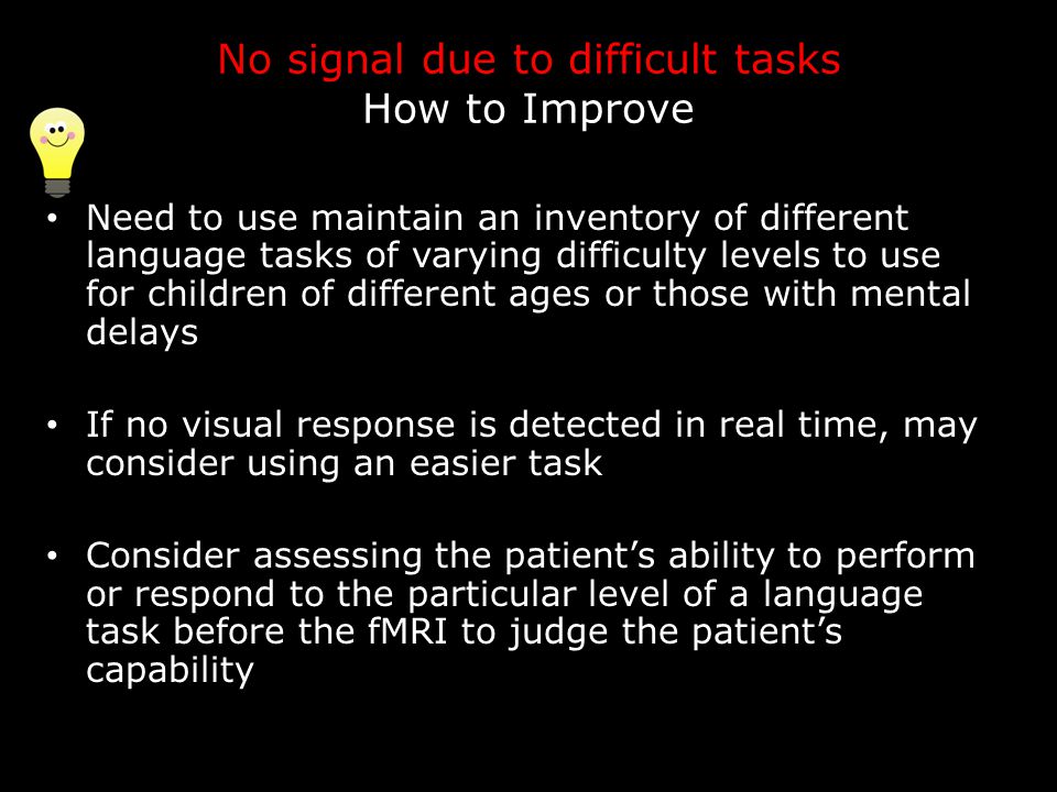 No signal due to difficult tasks How to Improve Need to use maintain an inventory of different language tasks of varying difficulty levels to use for children of different ages or those with mental delays If no visual response is detected in real time, may consider using an easier task Consider assessing the patient’s ability to perform or respond to the particular level of a language task before the fMRI to judge the patient’s capability