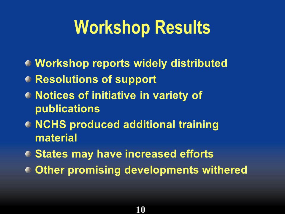 Workshop Results Workshop reports widely distributed Resolutions of support Notices of initiative in variety of publications NCHS produced additional training material States may have increased efforts Other promising developments withered 10