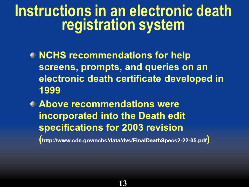 Instructions in an electronic death registration system NCHS recommendations for help screens, prompts, and queries on an electronic death certificate developed in 1999 Above recommendations were incorporated into the Death edit specifications for 2003 revision (   ) 13