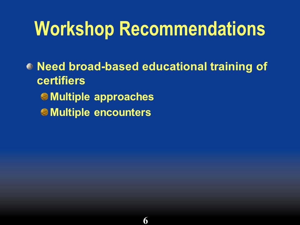 Workshop Recommendations Need broad-based educational training of certifiers Multiple approaches Multiple encounters 6