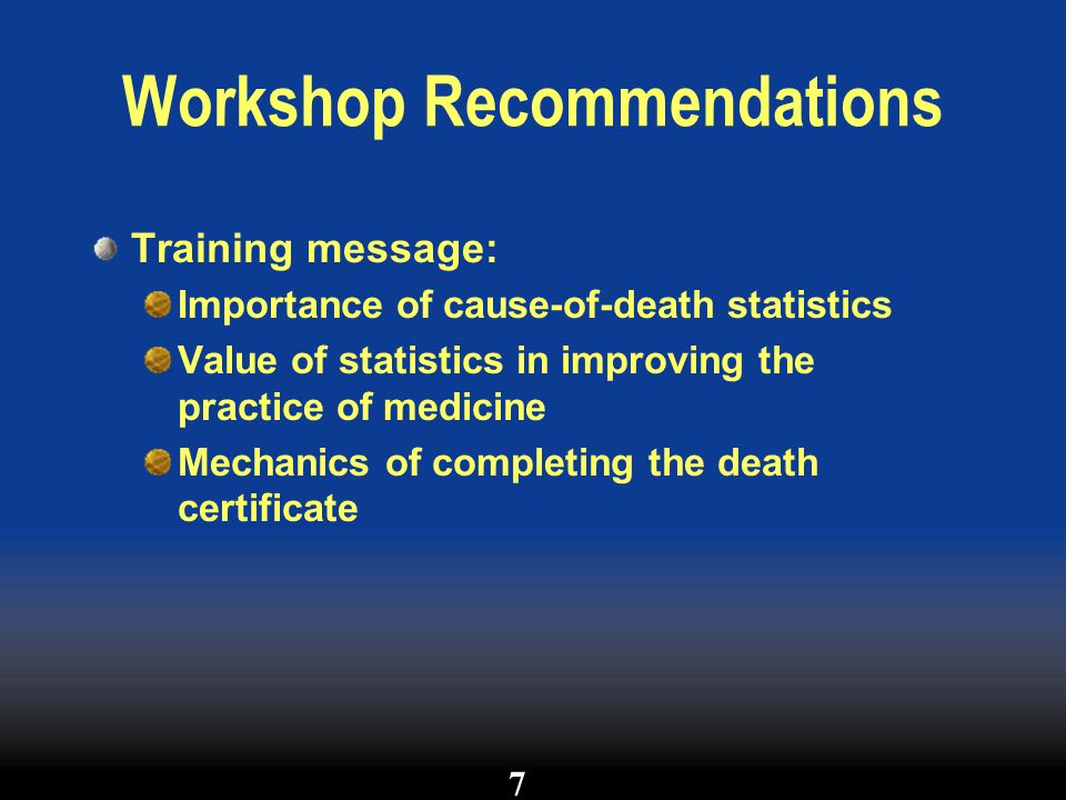 Workshop Recommendations Training message: Importance of cause-of-death statistics Value of statistics in improving the practice of medicine Mechanics of completing the death certificate 7