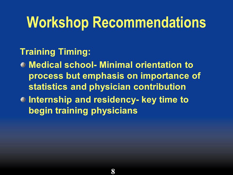 Workshop Recommendations Training Timing: Medical school- Minimal orientation to process but emphasis on importance of statistics and physician contribution Internship and residency- key time to begin training physicians 8