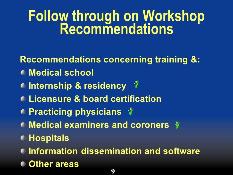 Follow through on Workshop Recommendations Recommendations concerning training &: Medical school Internship & residency Licensure & board certification Practicing physicians Medical examiners and coroners Hospitals Information dissemination and software Other areas 9