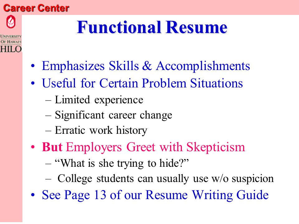 Career Center Chronological Resume Reverse Chronological Order –Most recent experience first –Work backwards from there Emphasizes Work/Experience History –When and Where You Gained Your Experience –But you may have more than one experience section Type Most Preferred by Employers See Pages 10, 11, & 12 of our Resume Writing Guide