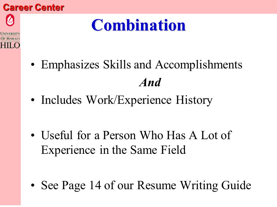 Career Center Functional Resume Emphasizes Skills & Accomplishments Useful for Certain Problem Situations –Limited experience –Significant career change –Erratic work history But Employers Greet with Skepticism – What is she trying to hide – College students can usually use w/o suspicion See Page 13 of our Resume Writing Guide