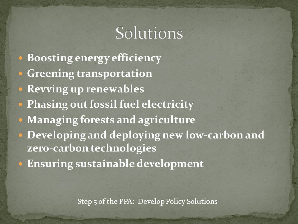 Boosting energy efficiency Greening transportation Revving up renewables Phasing out fossil fuel electricity Managing forests and agriculture Developing and deploying new low-carbon and zero-carbon technologies Ensuring sustainable development Step 5 of the PPA: Develop Policy Solutions