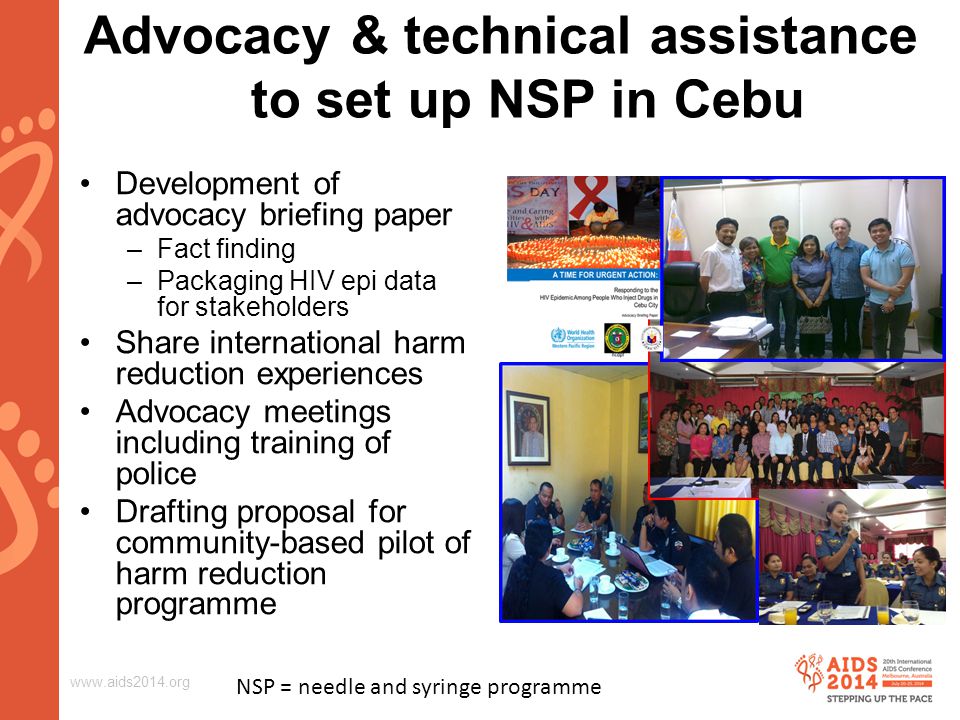 Advocacy & technical assistance to set up NSP in Cebu Development of advocacy briefing paper –Fact finding –Packaging HIV epi data for stakeholders Share international harm reduction experiences Advocacy meetings including training of police Drafting proposal for community-based pilot of harm reduction programme NSP = needle and syringe programme
