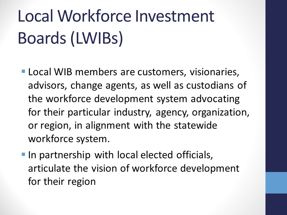 Local Workforce Investment Boards (LWIBs)  Local WIB members are customers, visionaries, advisors, change agents, as well as custodians of the workforce development system advocating for their particular industry, agency, organization, or region, in alignment with the statewide workforce system.