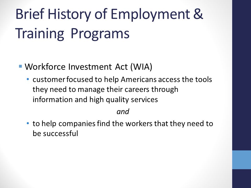 Brief History of Employment & Training Programs  Workforce Investment Act (WIA) customer focused to help Americans access the tools they need to manage their careers through information and high quality services and to help companies find the workers that they need to be successful