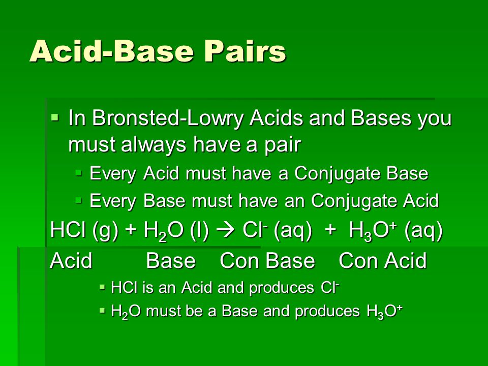Acid-Base Pairs  In Bronsted-Lowry Acids and Bases you must always have a pair  Every Acid must have a Conjugate Base  Every Base must have an Conjugate Acid HCl (g) + H 2 O (l)  Cl - (aq) + H 3 O + (aq) Acid Base Con Base Con Acid  HCl is an Acid and produces Cl -  H 2 O must be a Base and produces H 3 O +