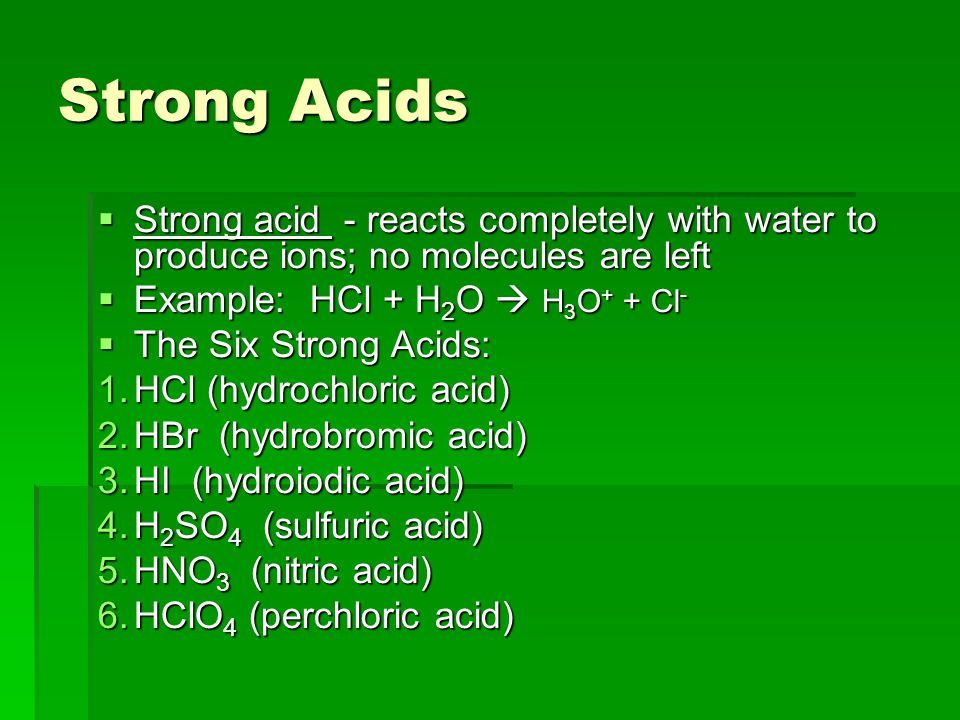 Strong Acids  Strong acid - reacts completely with water to produce ions; no molecules are left  Example: HCl + H 2 O  H 3 O + + Cl -  The Six Strong Acids: 1.HCl (hydrochloric acid) 2.HBr (hydrobromic acid) 3.HI (hydroiodic acid) 4.H 2 SO 4 (sulfuric acid) 5.HNO 3 (nitric acid) 6.HClO 4 (perchloric acid)