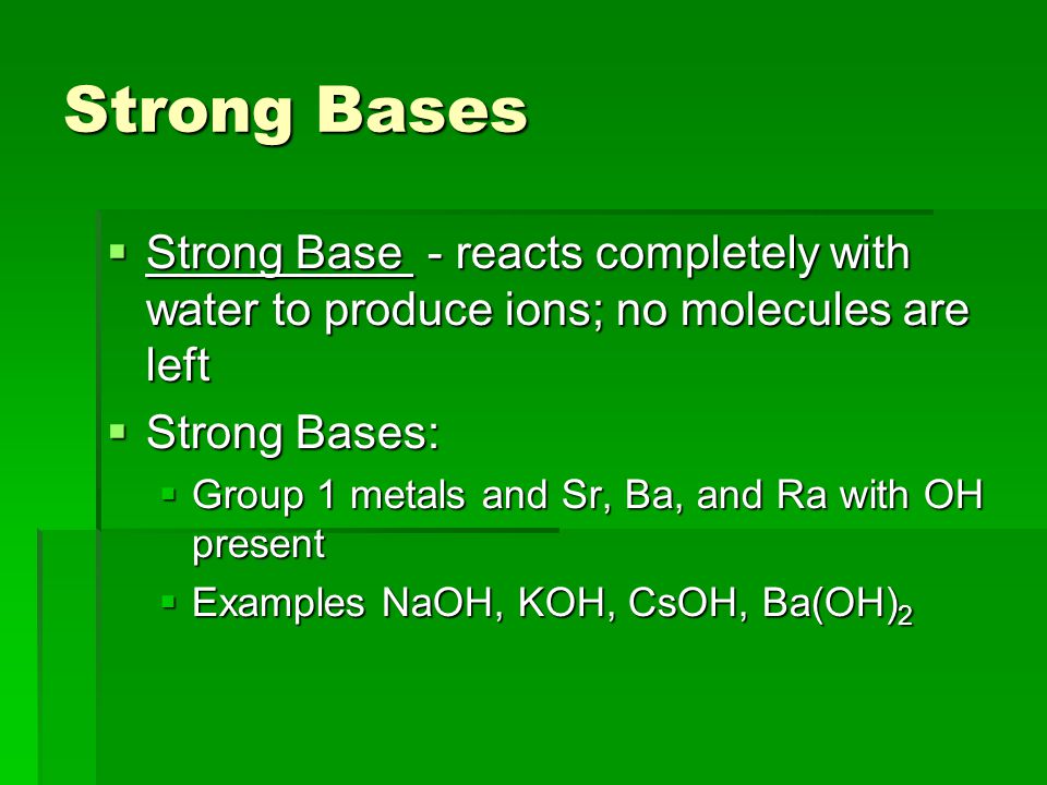 Strong Bases  Strong Base - reacts completely with water to produce ions; no molecules are left  Strong Bases:  Group 1 metals and Sr, Ba, and Ra with OH present  Examples NaOH, KOH, CsOH, Ba(OH) 2