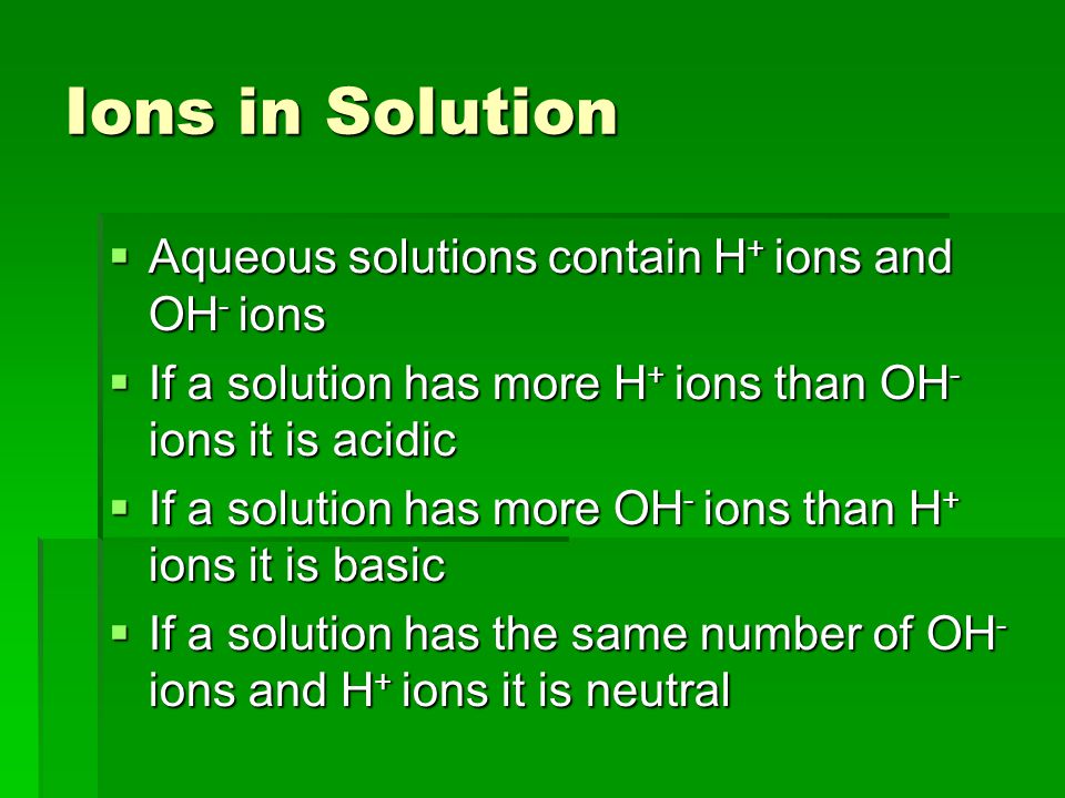 Ions in Solution  Aqueous solutions contain H + ions and OH - ions  If a solution has more H + ions than OH - ions it is acidic  If a solution has more OH - ions than H + ions it is basic  If a solution has the same number of OH - ions and H + ions it is neutral