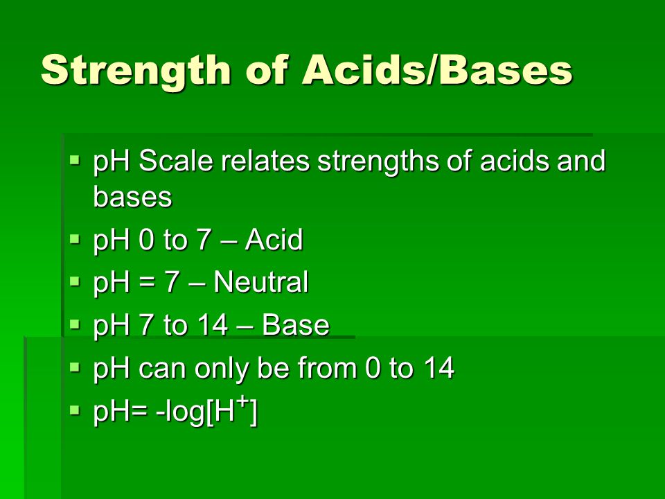 Strength of Acids/Bases  pH Scale relates strengths of acids and bases  pH 0 to 7 – Acid  pH = 7 – Neutral  pH 7 to 14 – Base  pH can only be from 0 to 14  pH= -log[H + ]