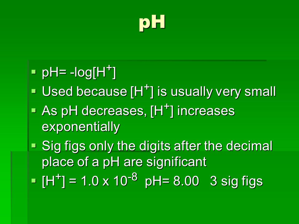 pH  pH= -log[H + ]  Used because [H + ] is usually very small  As pH decreases, [H + ] increases exponentially  Sig figs only the digits after the decimal place of a pH are significant  [H + ] = 1.0 x pH= sig figs