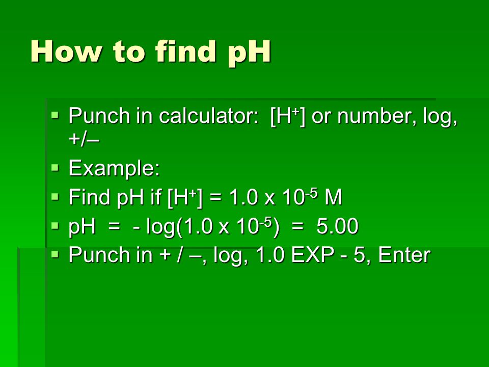How to find pH  Punch in calculator: [H + ] or number, log, +/–  Example:  Find pH if [H + ] = 1.0 x M  pH = - log(1.0 x ) = 5.00  Punch in + / –, log, 1.0 EXP - 5, Enter