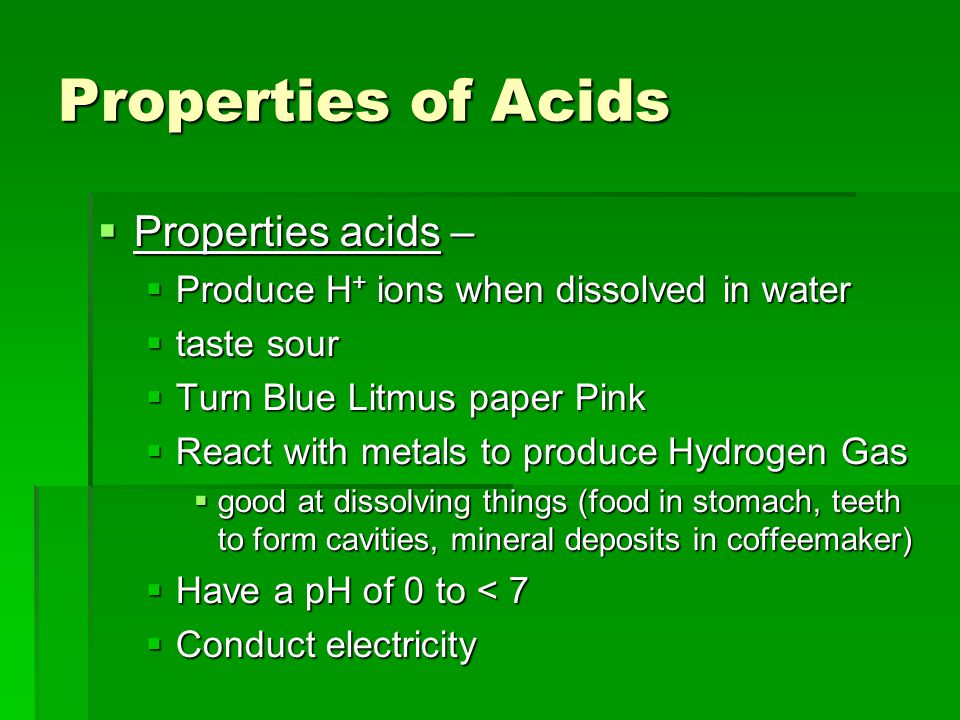 Properties of Acids  Properties acids –  Produce H + ions when dissolved in water  taste sour  Turn Blue Litmus paper Pink  React with metals to produce Hydrogen Gas  good at dissolving things (food in stomach, teeth to form cavities, mineral deposits in coffeemaker)  Have a pH of 0 to < 7  Conduct electricity