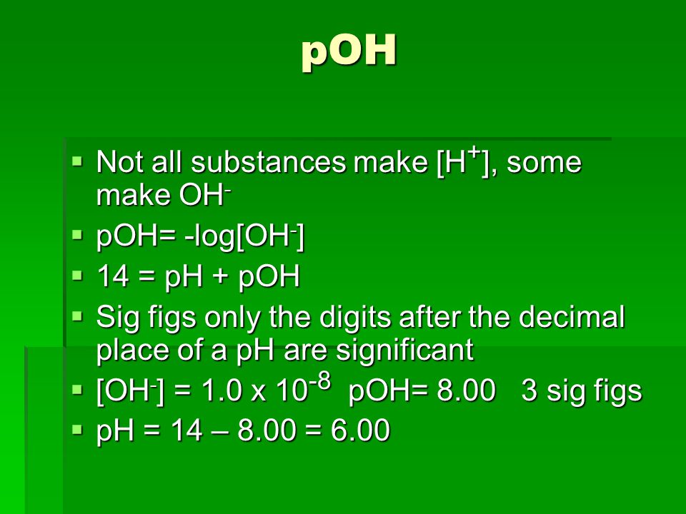 pOH  Not all substances make [H + ], some make OH -  pOH= -log[OH - ]  14 = pH + pOH  Sig figs only the digits after the decimal place of a pH are significant  [OH - ] = 1.0 x pOH= sig figs  pH = 14 – 8.00 = 6.00
