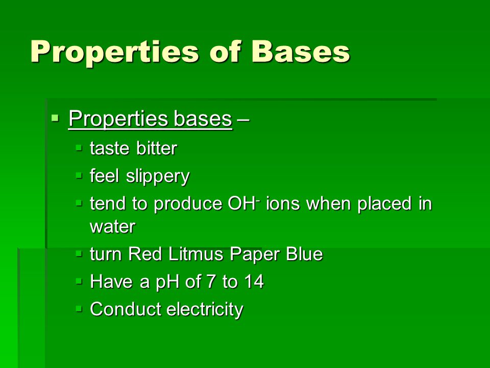 Properties of Bases  Properties bases –  taste bitter  feel slippery  tend to produce OH - ions when placed in water  turn Red Litmus Paper Blue  Have a pH of 7 to 14  Conduct electricity