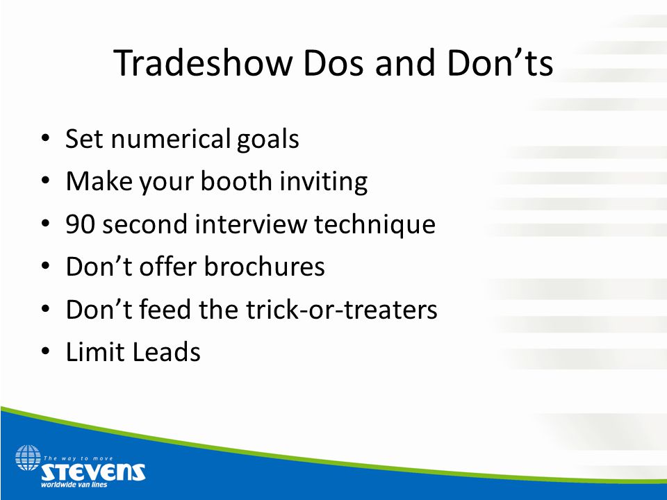 Tradeshow Dos and Don’ts Set numerical goals Make your booth inviting 90 second interview technique Don’t offer brochures Don’t feed the trick-or-treaters Limit Leads
