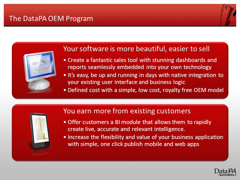 The DataPA OEM Program Your software is more beautiful, easier to sell Create a fantastic sales tool with stunning dashboards and reports seamlessly embedded into your own technology It’s easy, be up and running in days with native integration to your existing user interface and business logic Defined cost with a simple, low cost, royalty free OEM model You earn more from existing customers Offer customers a BI module that allows them to rapidly create live, accurate and relevant intelligence.
