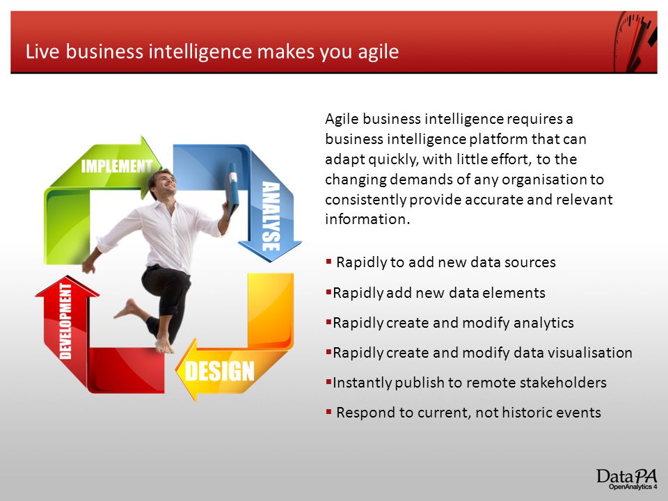 Live business intelligence makes you agile  Rapidly to add new data sources  Rapidly add new data elements  Rapidly create and modify analytics  Rapidly create and modify data visualisation  Instantly publish to remote stakeholders  Respond to current, not historic events Agile business intelligence requires a business intelligence platform that can adapt quickly, with little effort, to the changing demands of any organisation to consistently provide accurate and relevant information.