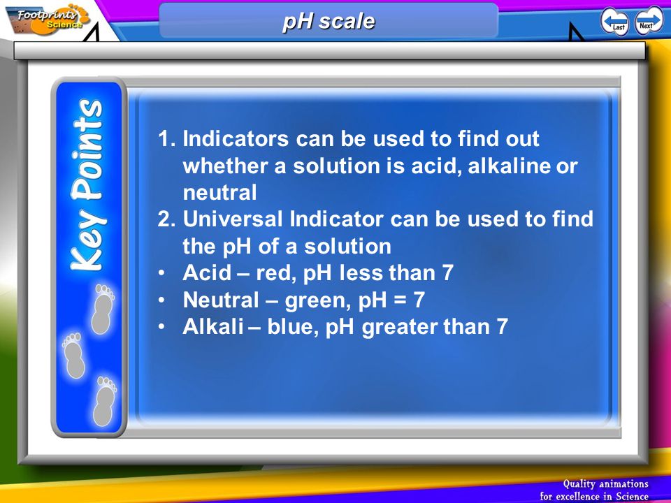 1.Indicators can be used to find out whether a solution is acid, alkaline or neutral 2.Universal Indicator can be used to find the pH of a solution Acid – red, pH less than 7 Neutral – green, pH = 7 Alkali – blue, pH greater than 7 pH scale