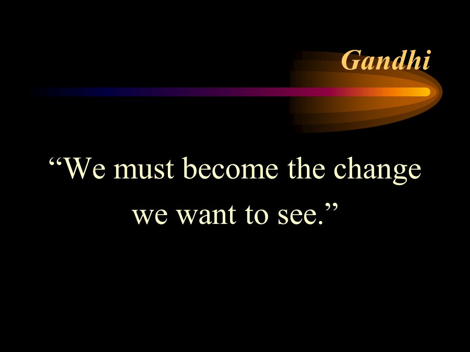 Gandhi We must become the change we want to see.