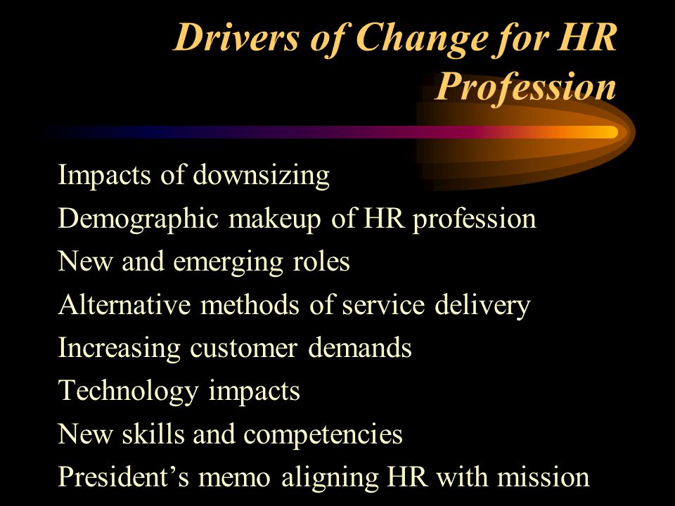Drivers of Change for HR Profession Impacts of downsizing Demographic makeup of HR profession New and emerging roles Alternative methods of service delivery Increasing customer demands Technology impacts New skills and competencies President’s memo aligning HR with mission