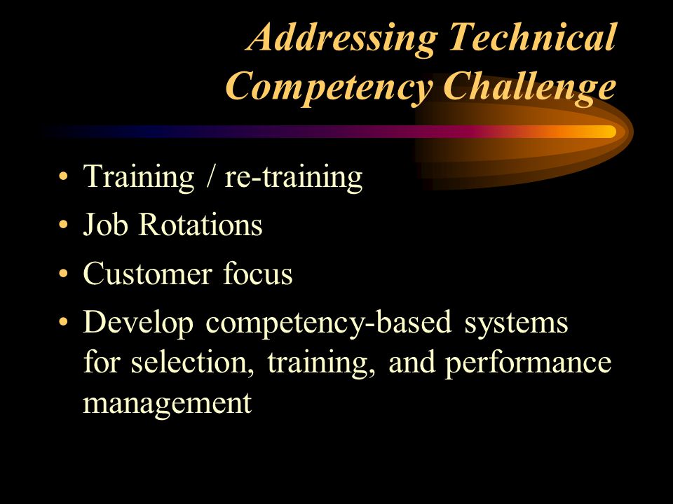 Addressing Technical Competency Challenge Training / re-training Job Rotations Customer focus Develop competency-based systems for selection, training, and performance management