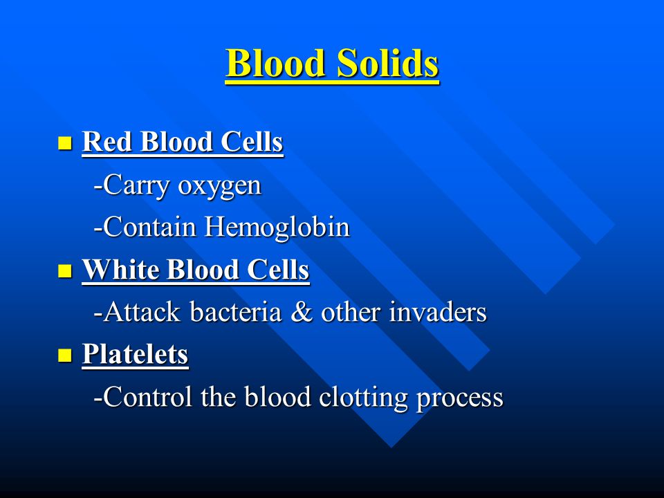 Blood Solids Red Blood Cells Red Blood Cells -Carry oxygen -Carry oxygen -Contain Hemoglobin -Contain Hemoglobin White Blood Cells White Blood Cells -Attack bacteria & other invaders -Attack bacteria & other invaders Platelets Platelets -Control the blood clotting process -Control the blood clotting process