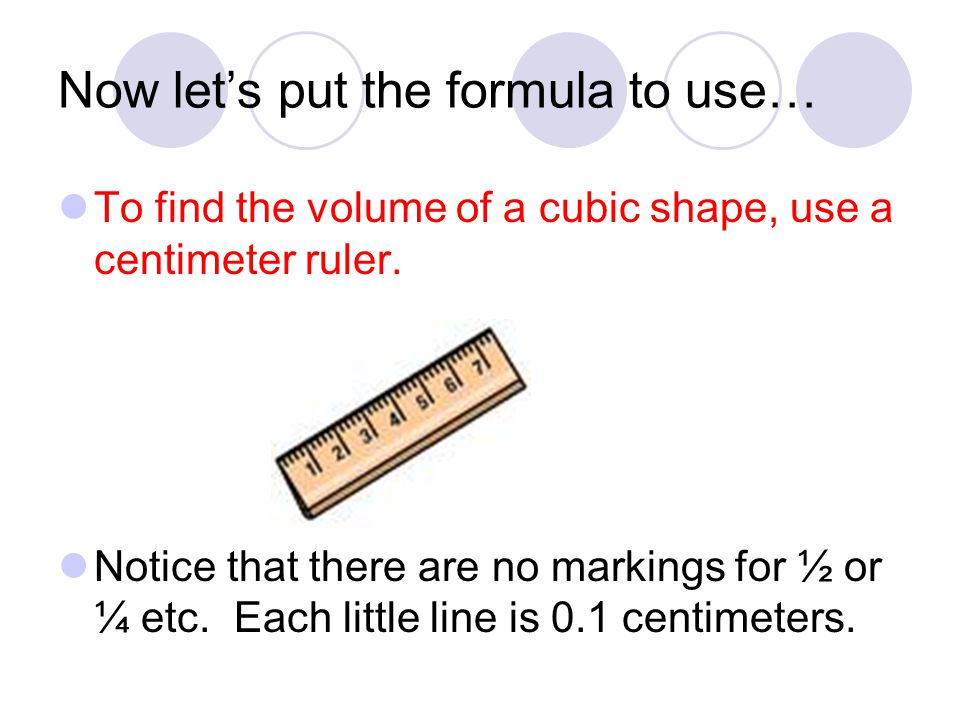 Now let’s put the formula to use… To find the volume of a cubic shape, use a centimeter ruler.