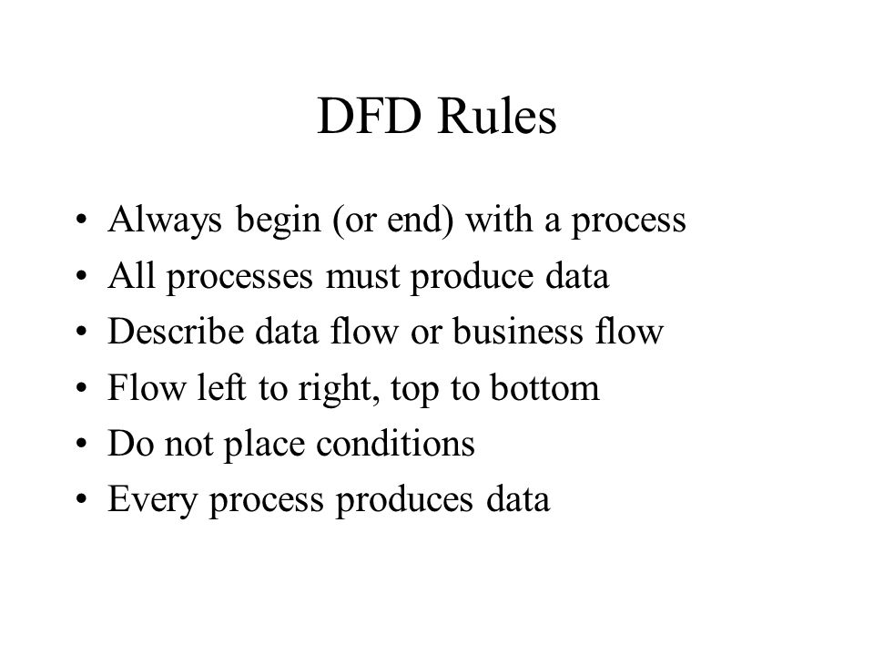 DFD Rules Always begin (or end) with a process All processes must produce data Describe data flow or business flow Flow left to right, top to bottom Do not place conditions Every process produces data