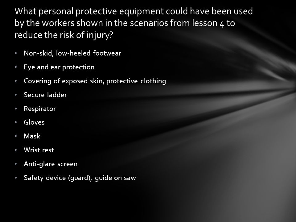 Non-skid, low-heeled footwear Eye and ear protection Covering of exposed skin, protective clothing Secure ladder Respirator Gloves Mask Wrist rest Anti-glare screen Safety device (guard), guide on saw What personal protective equipment could have been used by the workers shown in the scenarios from lesson 4 to reduce the risk of injury
