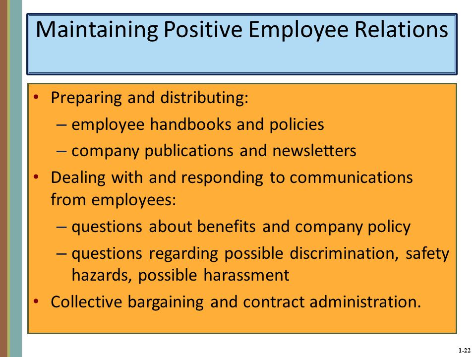 1-22 Maintaining Positive Employee Relations Preparing and distributing: – employee handbooks and policies – company publications and newsletters Dealing with and responding to communications from employees: – questions about benefits and company policy – questions regarding possible discrimination, safety hazards, possible harassment Collective bargaining and contract administration.
