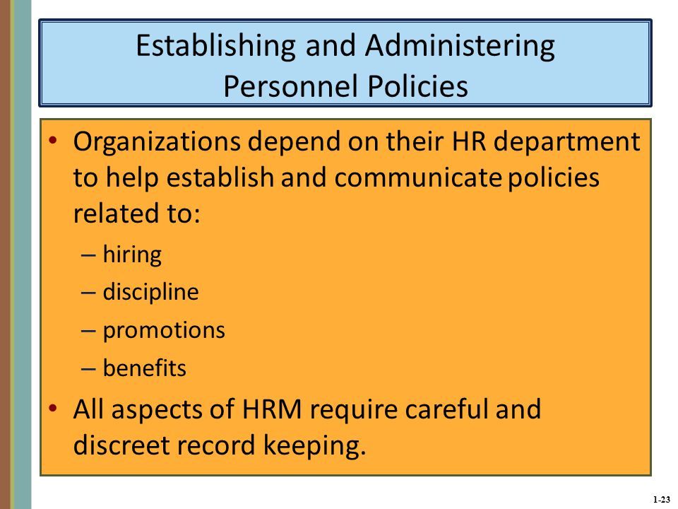 1-23 Establishing and Administering Personnel Policies Organizations depend on their HR department to help establish and communicate policies related to: – hiring – discipline – promotions – benefits All aspects of HRM require careful and discreet record keeping.