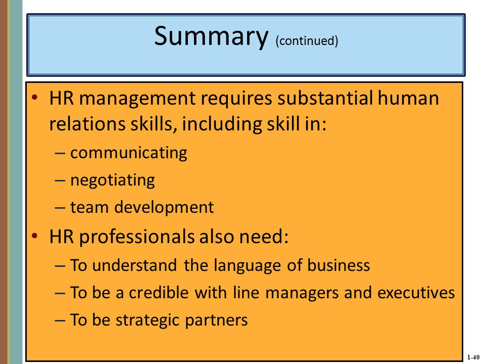 1-40 Summary (continued) HR management requires substantial human relations skills, including skill in: – communicating – negotiating – team development HR professionals also need: – To understand the language of business – To be a credible with line managers and executives – To be strategic partners