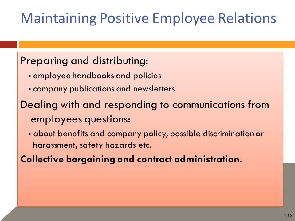 1-19 Maintaining Positive Employee Relations Preparing and distributing:  employee handbooks and policies  company publications and newsletters Dealing with and responding to communications from employees questions:  about benefits and company policy, possible discrimination or harassment, safety hazards etc.