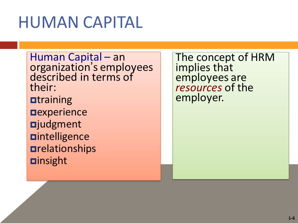 1-6 HUMAN CAPITAL Human Capital – an organization’s employees described in terms of their:  training  experience  judgment  intelligence  relationships  insight Human Capital – an organization’s employees described in terms of their:  training  experience  judgment  intelligence  relationships  insight The concept of HRM implies that employees are resources of the employer.